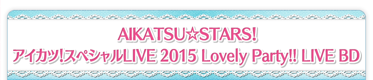 AIKATSU☆STARS！ アイカツ！スペシャルLIVE 2015 Lovely Party!! LIVE BD