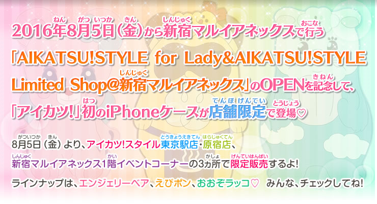 2016年8月5日（金）から新宿マルイアネックスで行う
「AIKATSU！STYLE for Lady&AIKATSU！STYLE Limited Shop@新宿マルイアネックス」のOPENを記念して、「アイカツ！」初のiPhoneケースが店舗限定で登場♡